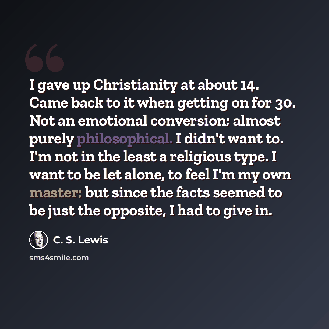 “I gave up Christianity at about 14. Came back to it when getting on for 30. Not an emotional conversion; almost purely philosophical. I didn't want to. I'm not in the least a religious type. I want to be let alone, to feel I'm my own master; but since the facts seemed to be just the opposite, I…” quote by C. S. Lewis
