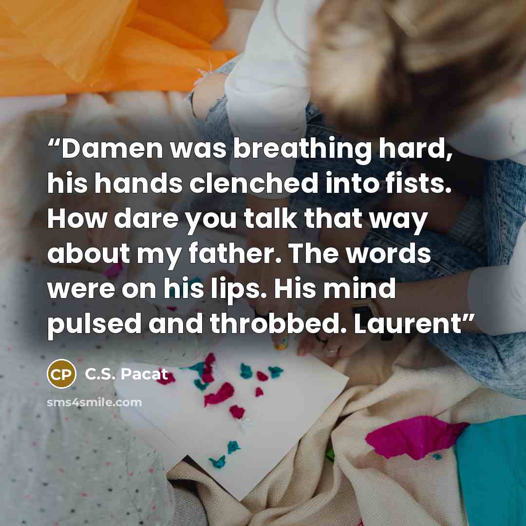 “Damen was breathing hard, his hands clenched into fists. How dare you talk that way about my father. The words were on his lips. His mind pulsed and throbbed. Laurent” quote by C.S. Pacat