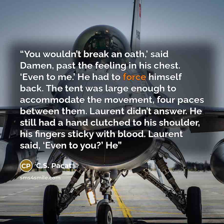 “You wouldn’t break an oath,’ said Damen, past the feeling in his chest. ‘Even to me.’ He had to force himself back. The tent was large enough to accommodate the movement, four paces between them. Laurent didn’t answer. He still had a hand clutched to his shoulder, his fingers sticky with blood…” quote by C.S. Pacat