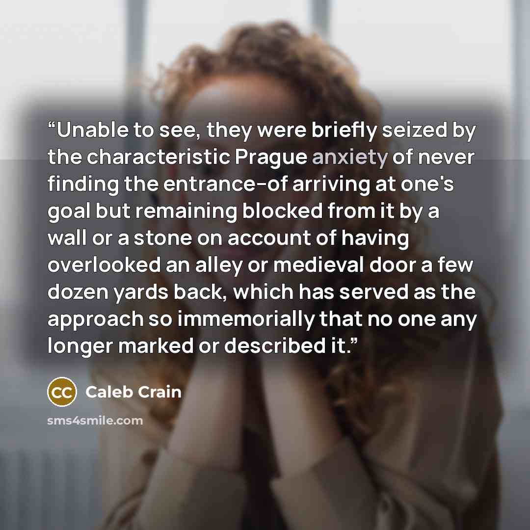 “Unable to see, they were briefly seized by the characteristic Prague anxiety of never finding the entrance--of arriving at one's goal but remaining blocked from it by a wall or a stone on account of having overlooked an alley or medieval door a few dozen yards back, which has served as the…” quote by Caleb Crain