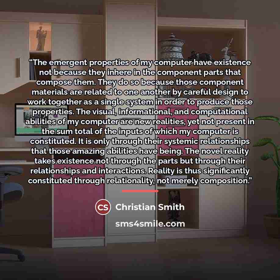 “The emergent properties of my computer have existence not because they inhere in the component parts that compose them. They do so because those component materials are related to one another by careful design to work together as a single system in order to produce those properties. The visual…” quote by Christian Smith