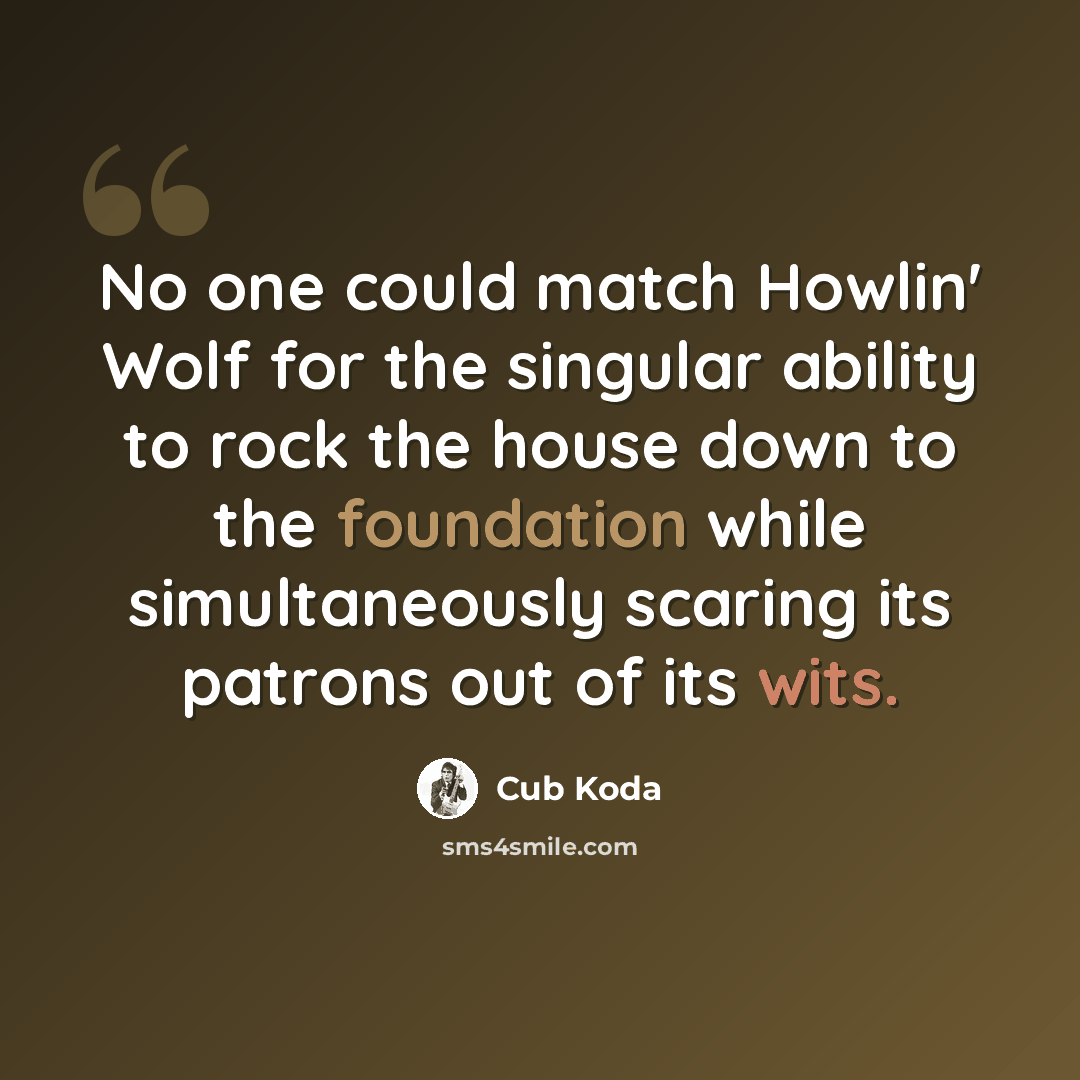 “No one could match Howlin' Wolf for the singular ability to rock the house down to the foundation while simultaneously scaring its patrons out of its wits.” quote by Cub Koda