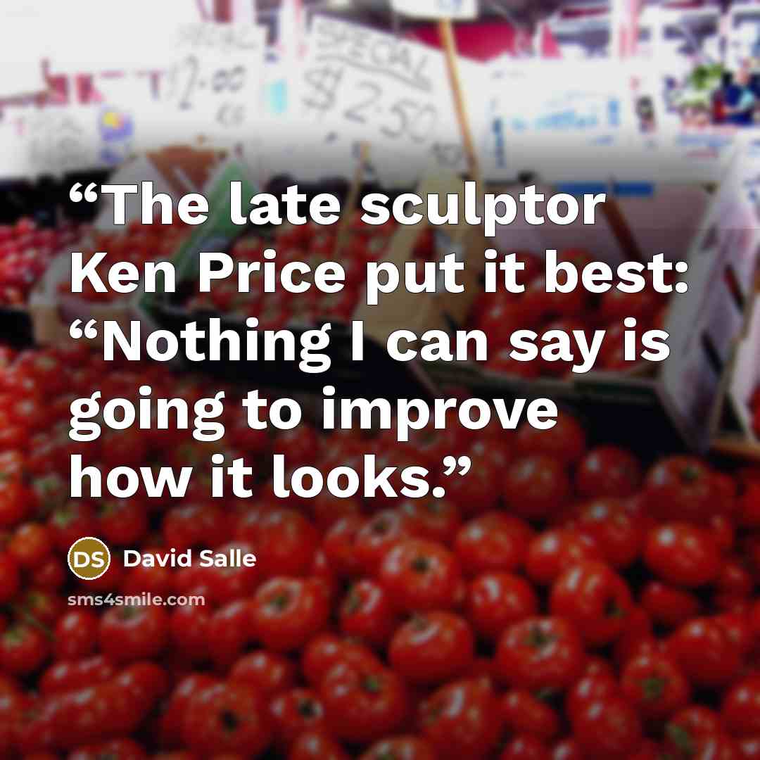 “The late sculptor Ken Price put it best: “Nothing I can say is going to improve how it looks.” quote by David Salle