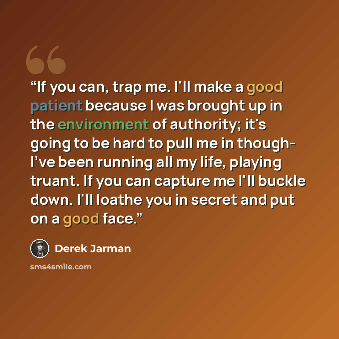 “If you can, trap me. I'll make a good patient because I was brought up in the environment of authority; it's going to be hard to pull me in though- I've been running all my life, playing truant. If you can capture me I'll buckle down. I'll loathe you in secret and put on a good face.” quote by Derek Jarman