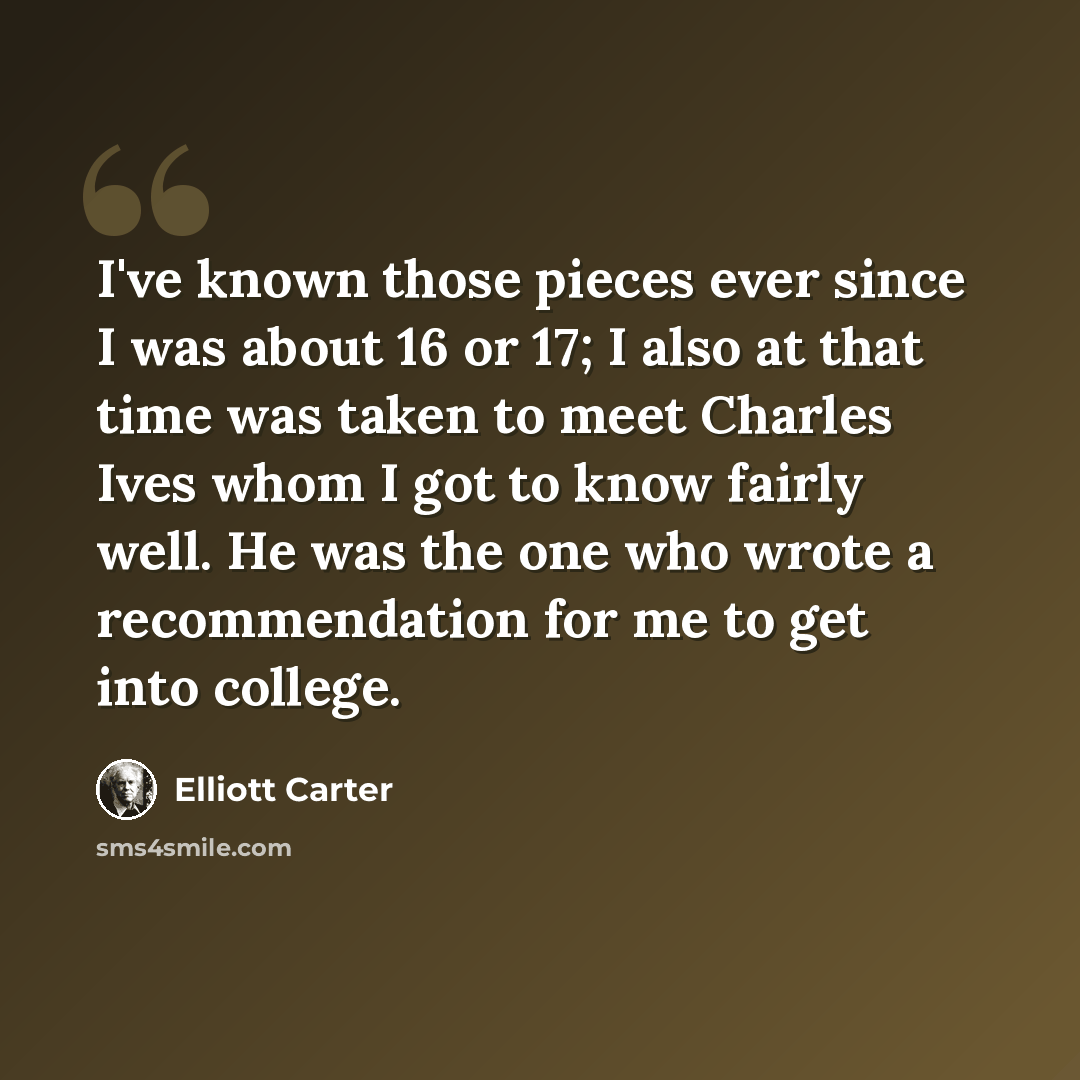“I've known those pieces ever since I was about 16 or 17; I also at that time was taken to meet Charles Ives whom I got to know fairly well. He was the one who wrote a recommendation for me to get into college.” quote by Elliott Carter
