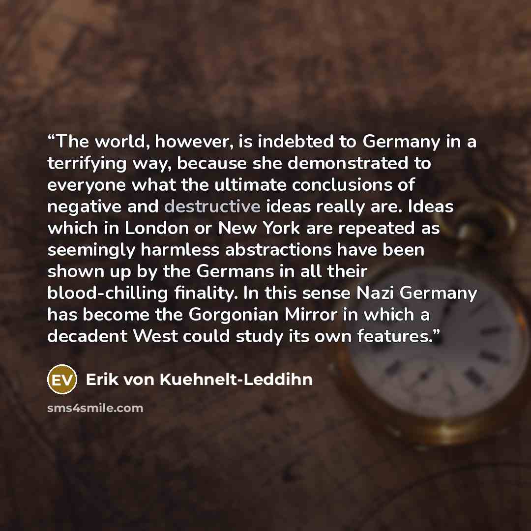 “The world, however, is indebted to Germany in a terrifying way, because she demonstrated to everyone what the ultimate conclusions of negative and destructive ideas really are. Ideas which in London or New York are repeated as seemingly harmless abstractions have been shown up by the Germans in…” quote by Erik von Kuehnelt-Leddihn