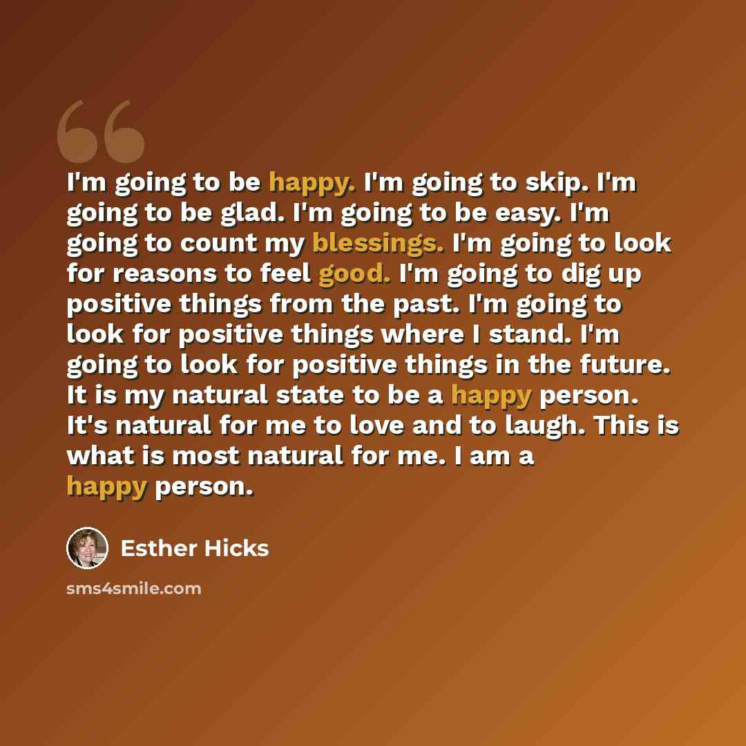 “I'm going to be happy. I'm going to skip. I'm going to be glad. I'm going to be easy. I'm going to count my blessings. I'm going to look for reasons to feel good. I'm going to dig up positive things from the past. I'm going to look for positive things where I stand. I'm going to look for positive…” quote by Esther Hicks