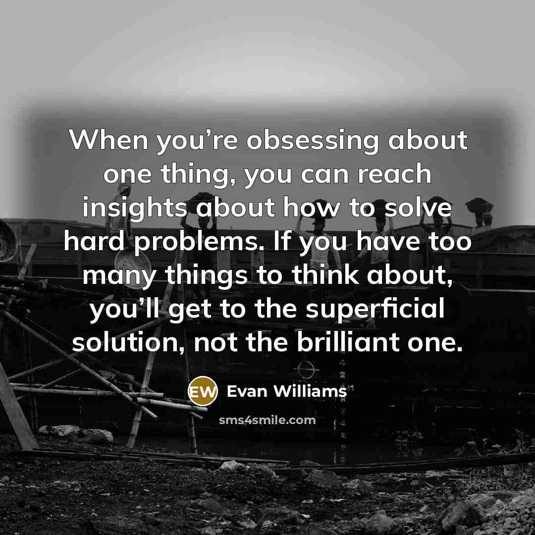 “When you’re obsessing about one thing, you can reach insights about how to solve hard problems. If you have too many things to think about, you’ll get to the superficial solution, not the brilliant one.” quote by Evan Williams