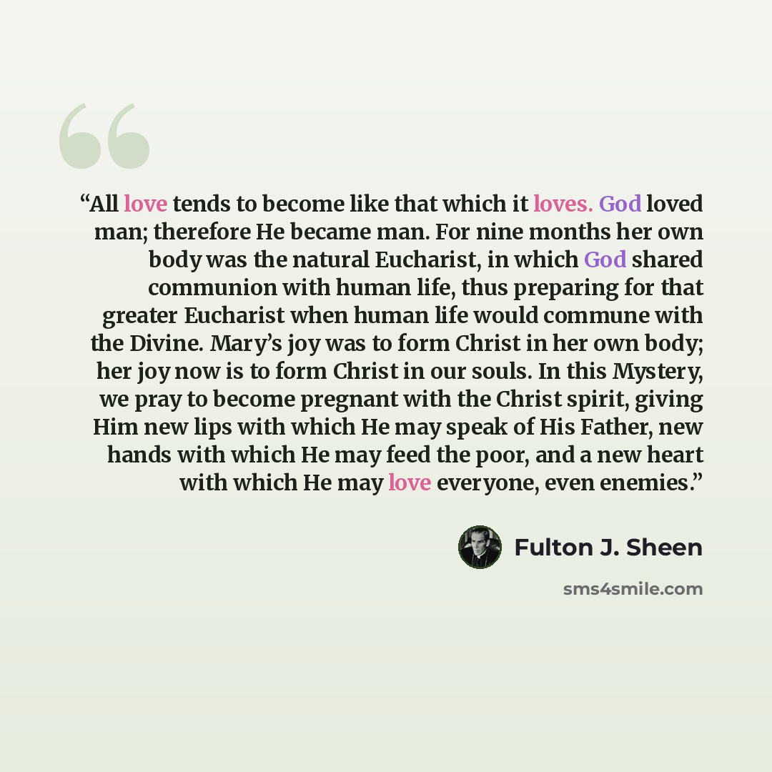“All love tends to become like that which it loves. God loved man; therefore He became man. For nine months her own body was the natural Eucharist, in which God shared communion with human life, thus preparing for that greater Eucharist when human life would commune with the Divine. Mary’s joy was…” quote by Fulton J. Sheen