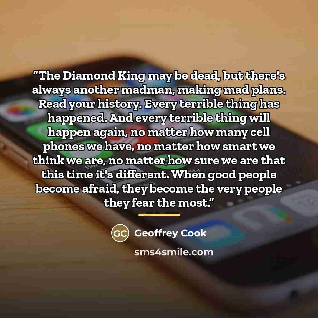 “The Diamond King may be dead, but there's always another madman, making mad plans. Read your history. Every terrible thing has happened. And every terrible thing will happen again, no matter how many cell phones we have, no matter how smart we think we are, no matter how sure we are that this time…” quote by Geoffrey Cook
