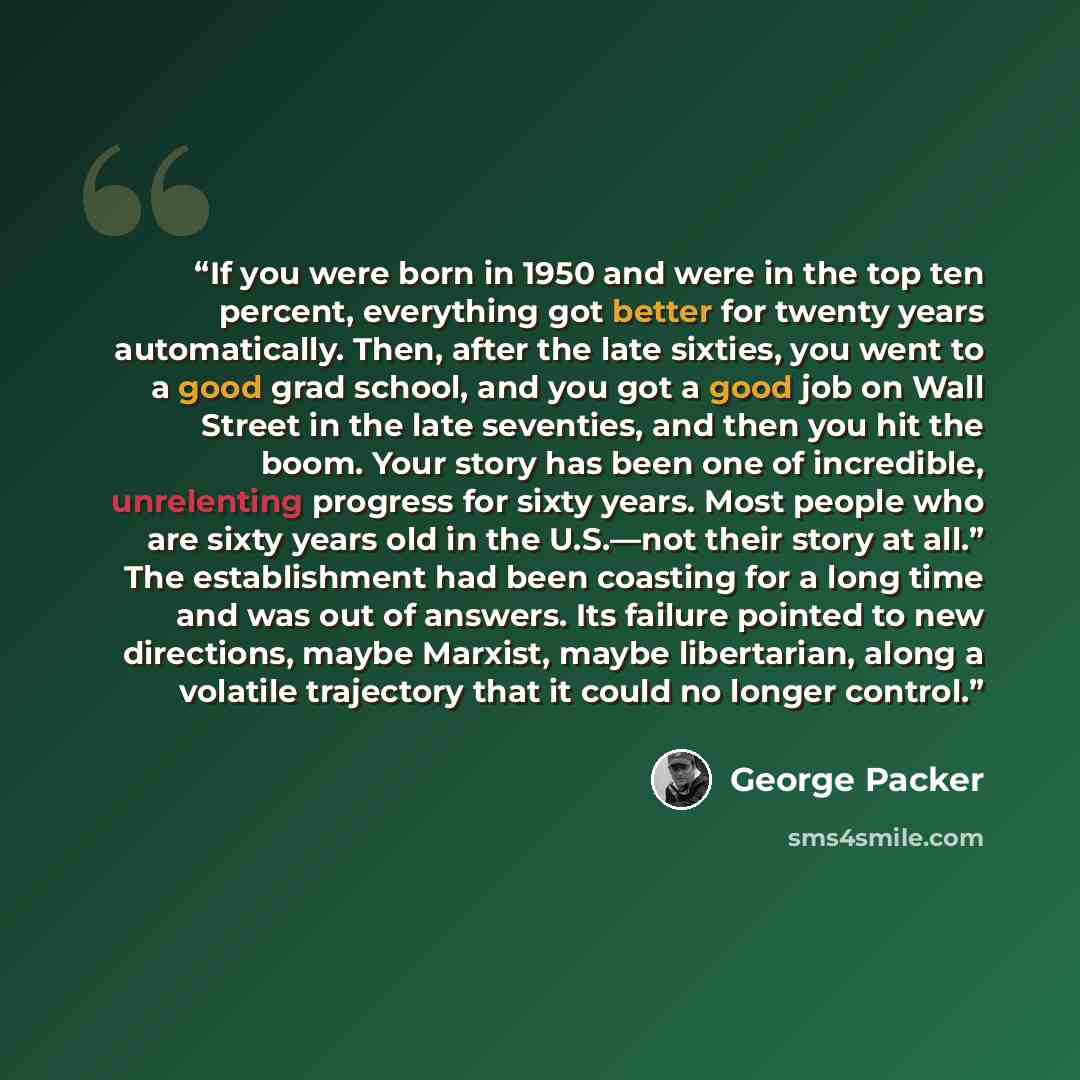 “If you were born in 1950 and were in the top ten percent, everything got better for twenty years automatically. Then, after the late sixties, you went to a good grad school, and you got a good job on Wall Street in the late seventies, and then you hit the boom. Your story has been one of…” quote by George Packer