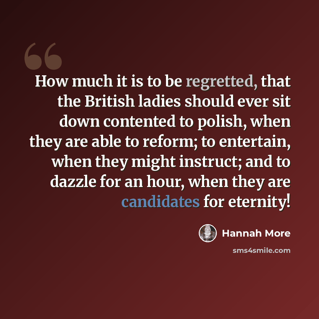 “How much it is to be regretted, that the British ladies should ever sit down contented to polish, when they are able to reform; to entertain, when they might instruct; and to dazzle for an hour, when they are candidates for eternity!” quote by Hannah More