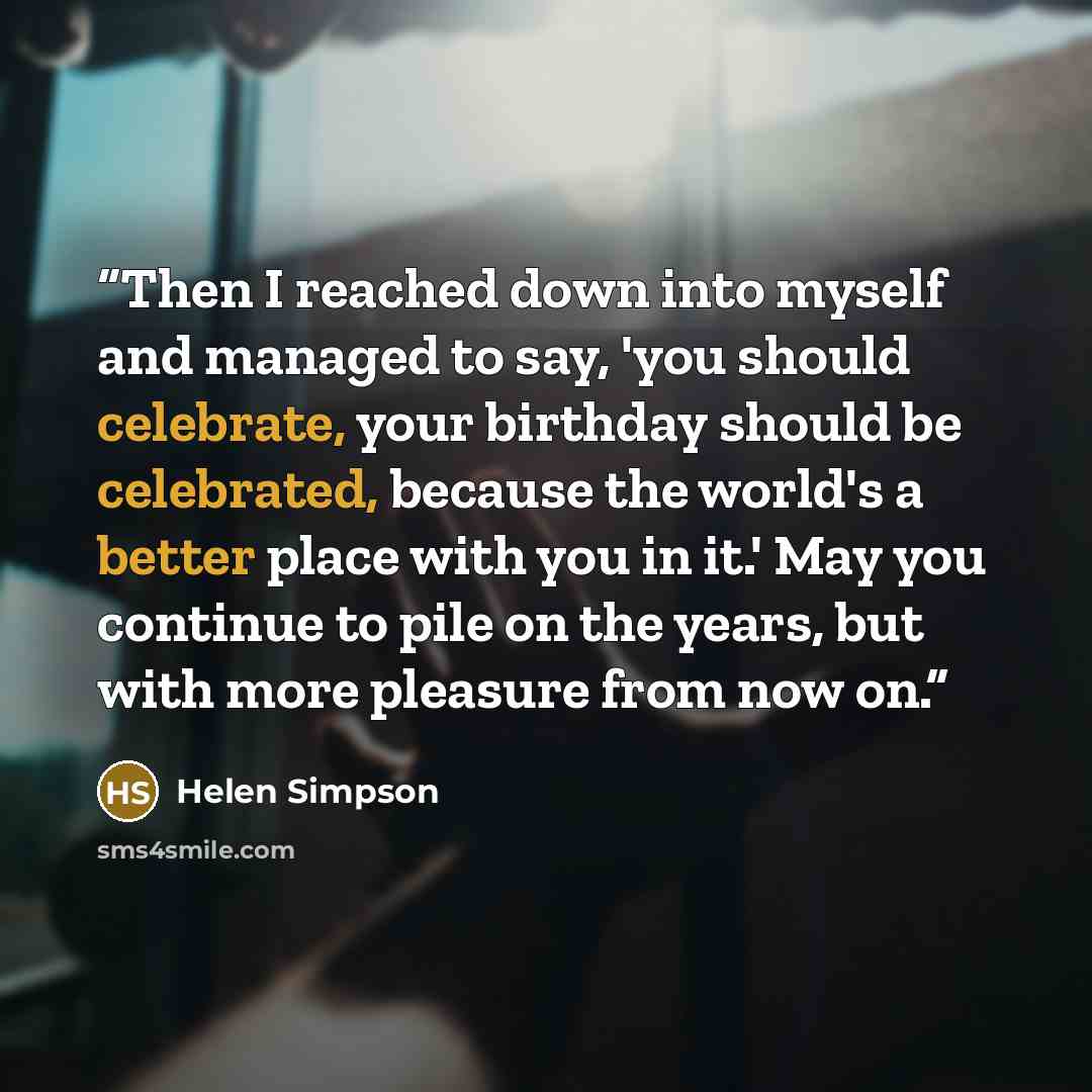 “Then I reached down into myself and managed to say, 'you should celebrate, your birthday should be celebrated, because the world's a better place with you in it.' May you continue to pile on the years, but with more pleasure from now on.” quote by Helen Simpson