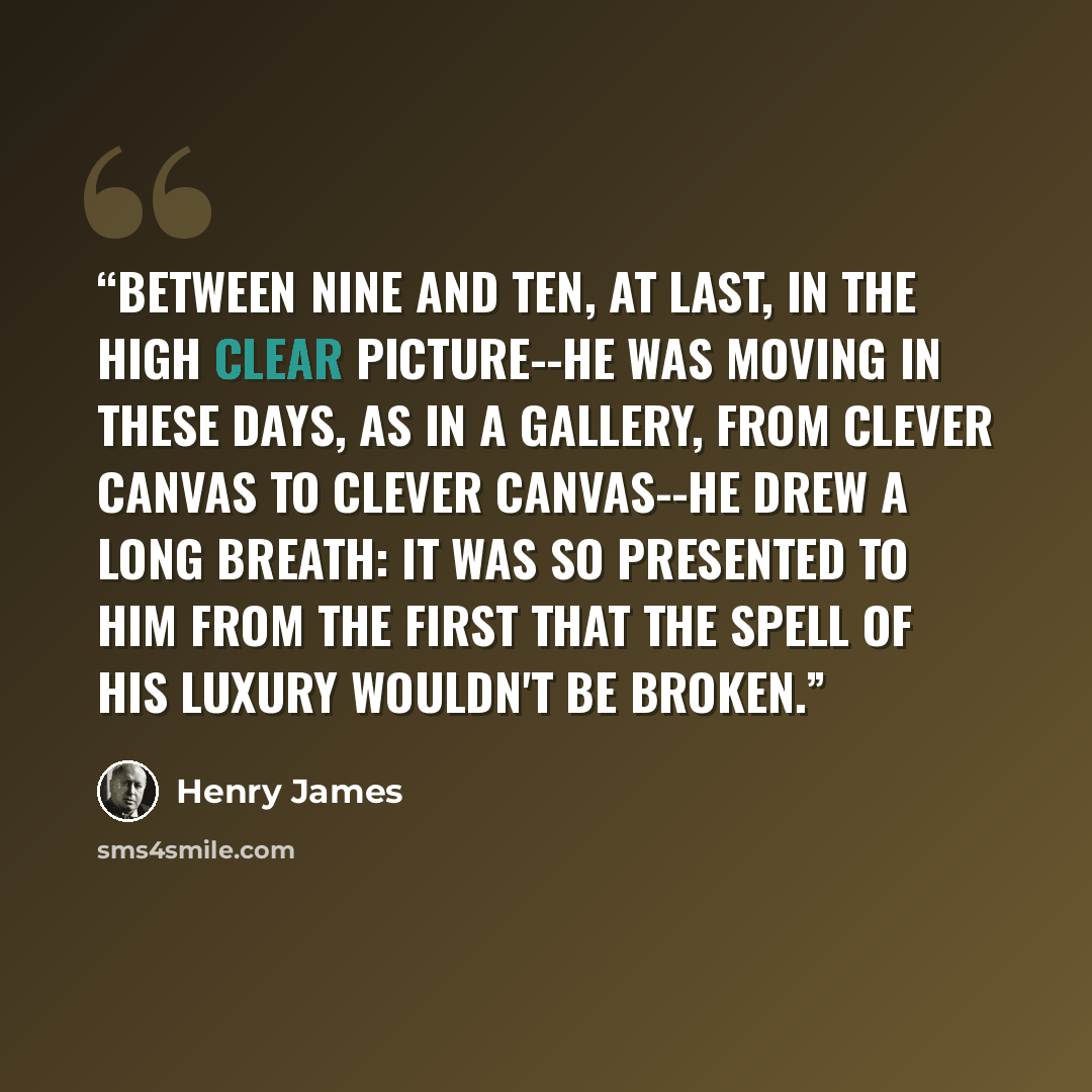 “Between nine and ten, at last, in the high clear picture--he was moving in these days, as in a gallery, from clever canvas to clever canvas--he drew a long breath: it was so presented to him from the first that the spell of his luxury wouldn't be broken.” quote by Henry James