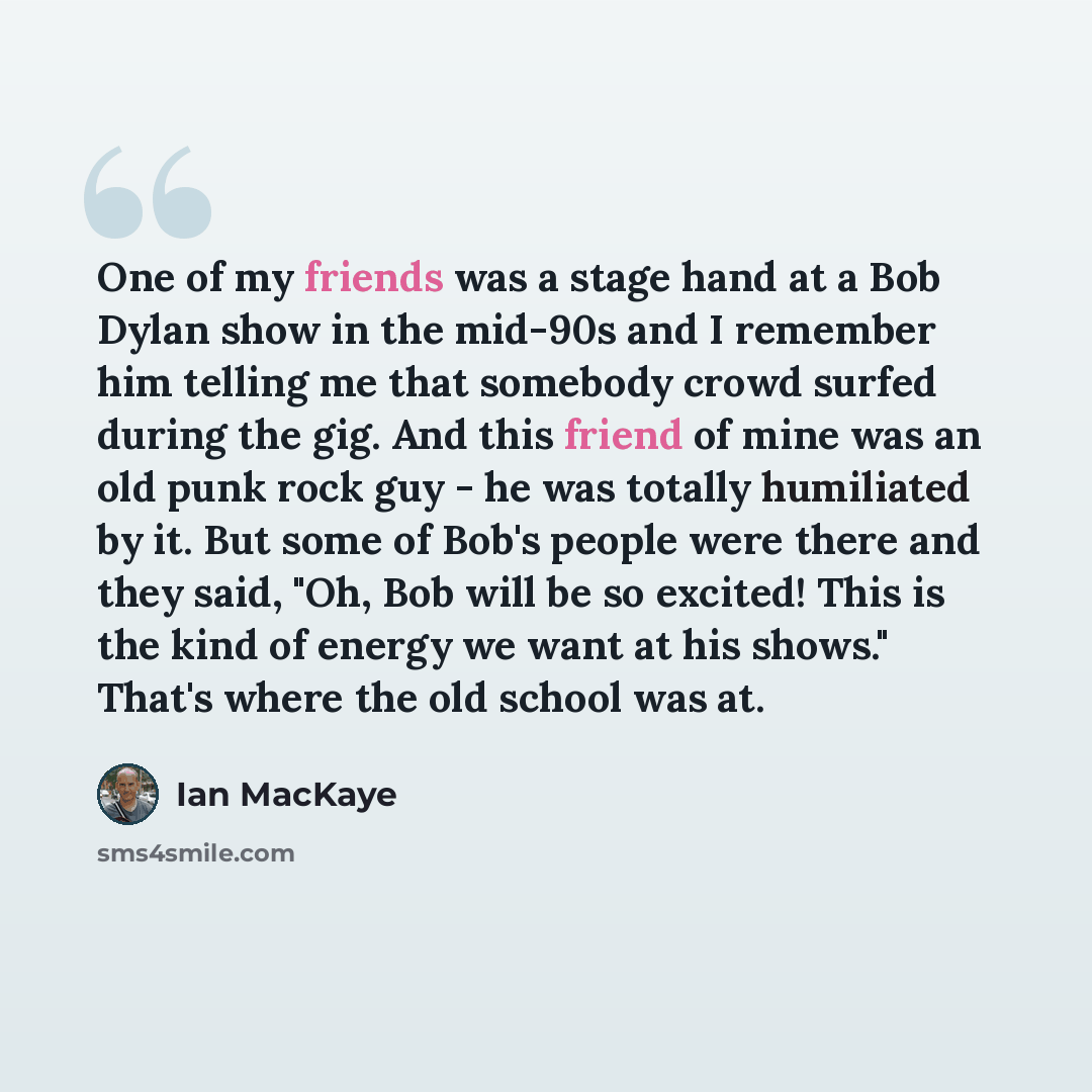 “One of my friends was a stage hand at a Bob Dylan show in the mid-90s and I remember him telling me that somebody crowd surfed during the gig. And this friend of mine was an old punk rock guy - he was totally humiliated by it. But some of Bob's people were there and they said, "Oh, Bob will be so…” quote by Ian MacKaye