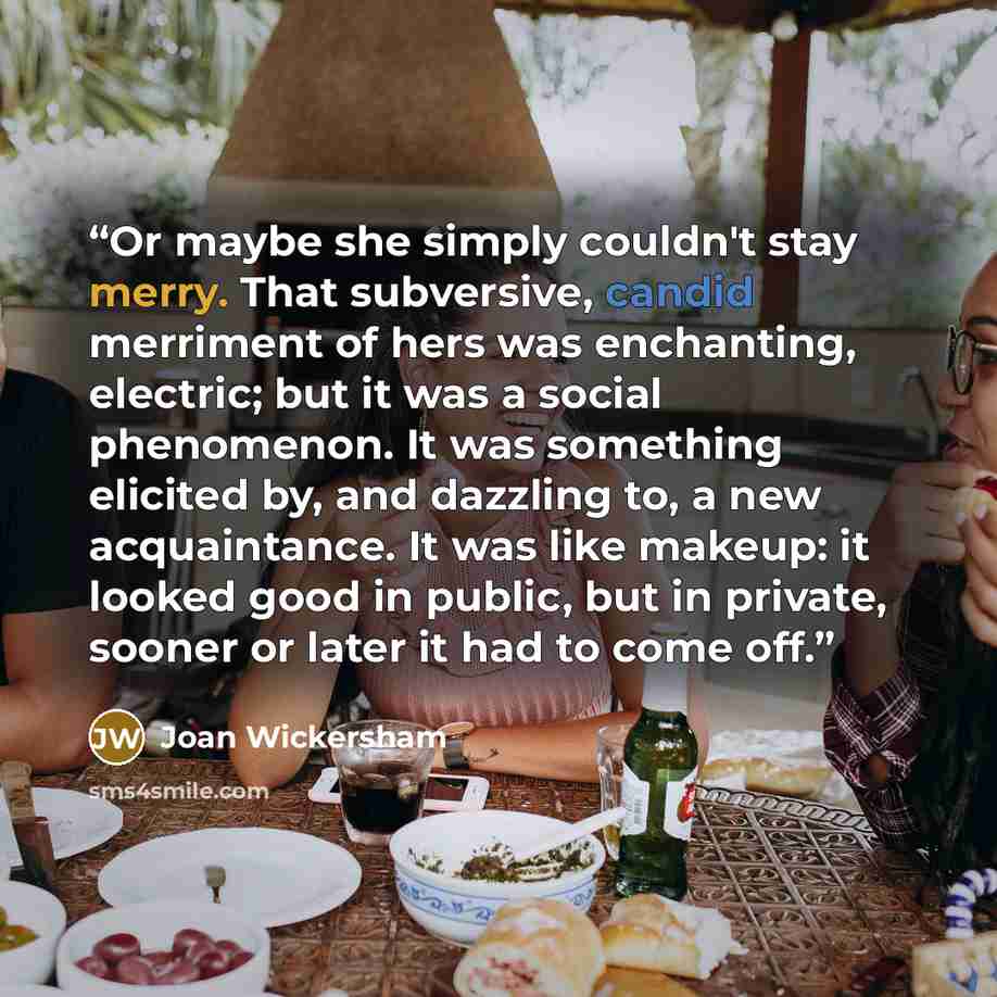 “Or maybe she simply couldn't stay merry. That subversive, candid merriment of hers was enchanting, electric; but it was a social phenomenon. It was something elicited by, and dazzling to, a new acquaintance. It was like makeup: it looked good in public, but in private, sooner or later it had to…” quote by Joan Wickersham