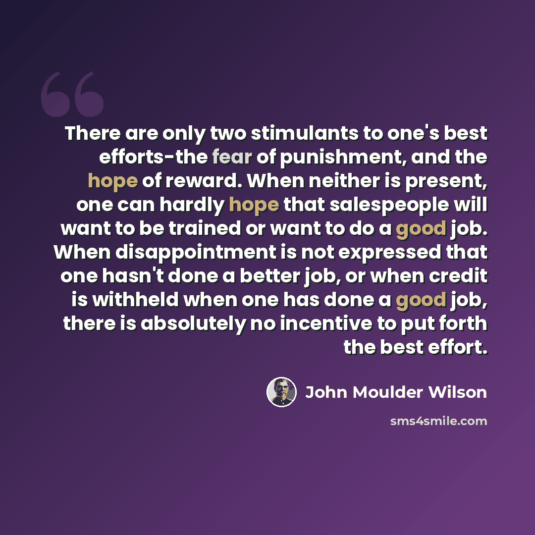 “There are only two stimulants to one's best efforts-the fear of punishment, and the hope of reward. When neither is present, one can hardly hope that salespeople will want to be trained or want to do a good job. When disappointment is not expressed that one hasn't done a better job, or when credit…” quote by John Moulder Wilson