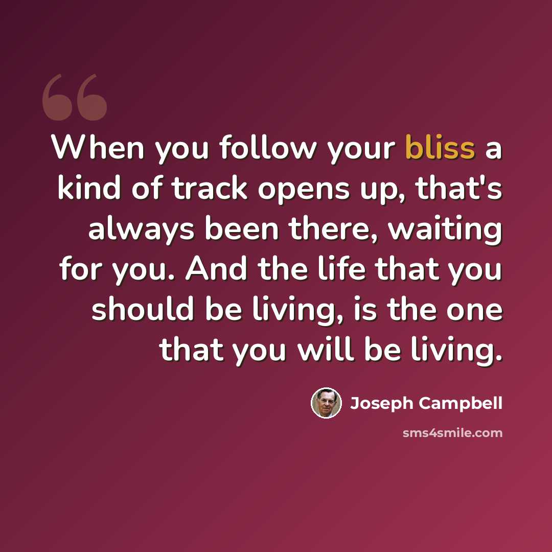 “When you follow your bliss a kind of track opens up, that's always been there, waiting for you. And the life that you should be living, is the one that you will be living.” quote by Joseph Campbell