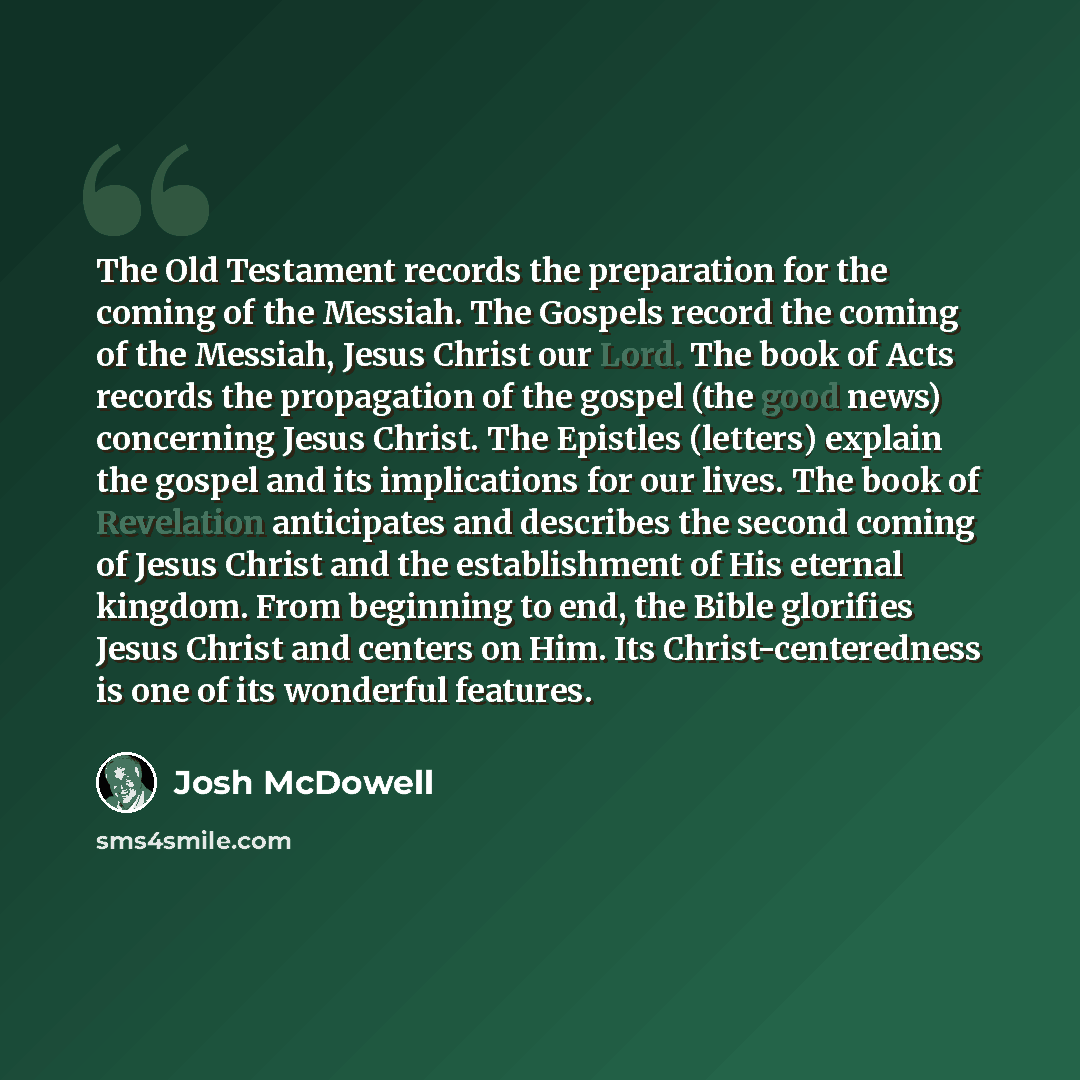 “The Old Testament records the preparation for the coming of the Messiah. The Gospels record the coming of the Messiah, Jesus Christ our Lord. The book of Acts records the propagation of the gospel (the good news) concerning Jesus Christ. The Epistles (letters) explain the gospel and its…” quote by Josh McDowell