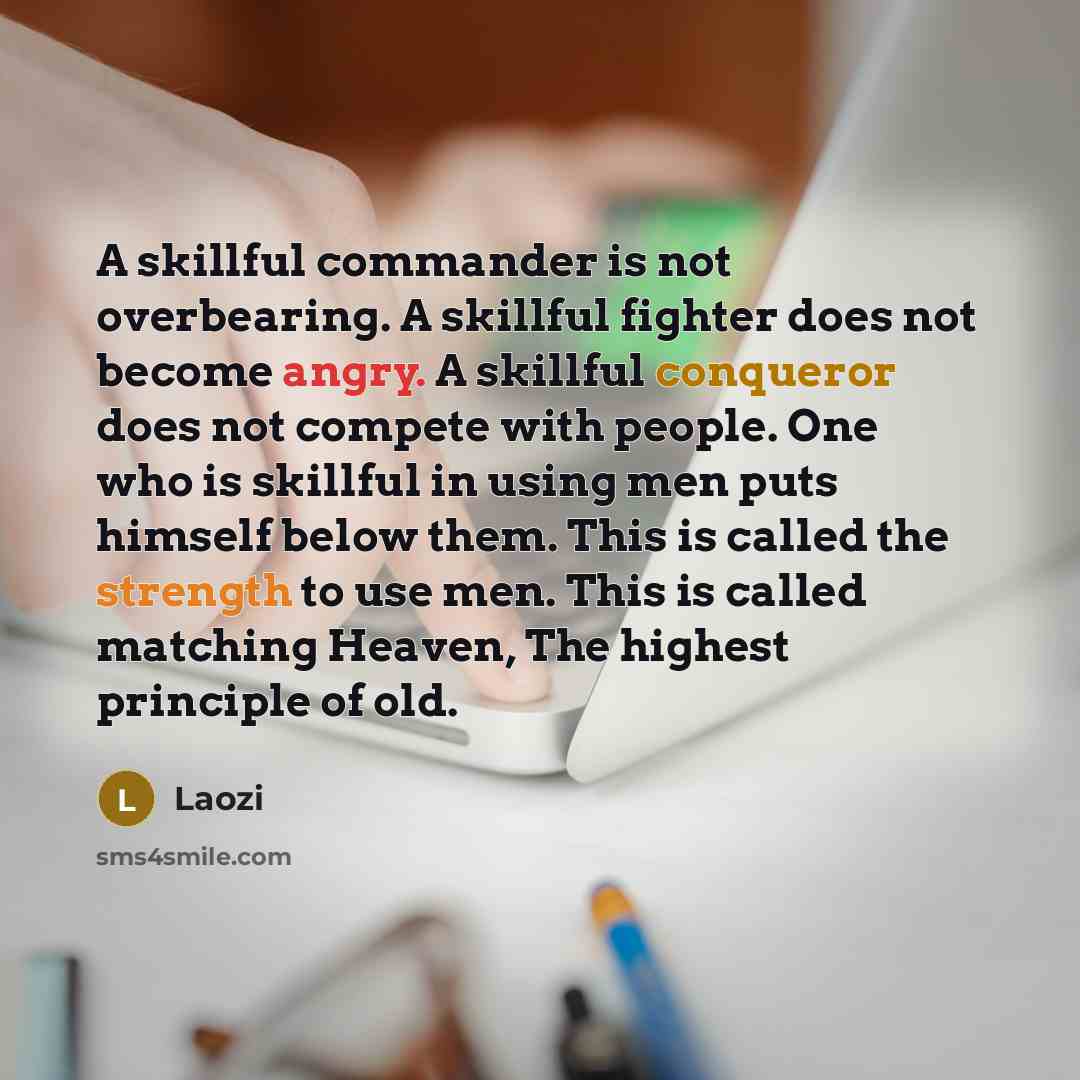 “A skillful commander is not overbearing. A skillful fighter does not become angry. A skillful conqueror does not compete with people. One who is skillful in using men puts himself below them. This is called the strength to use men. This is called matching Heaven, The highest principle of old.” quote by Laozi