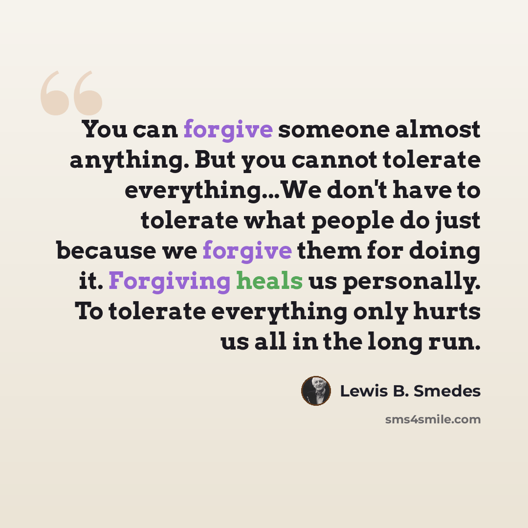 “You can forgive someone almost anything. But you cannot tolerate everything...We don't have to tolerate what people do just because we forgive them for doing it. Forgiving heals us personally. To tolerate everything only hurts us all in the long run.” quote by Lewis B. Smedes