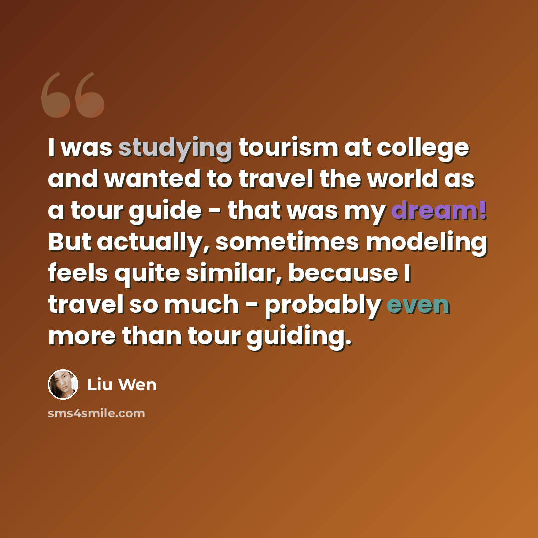“I was studying tourism at college and wanted to travel the world as a tour guide - that was my dream! But actually, sometimes modeling feels quite similar, because I travel so much - probably even more than tour guiding.” quote by Liu Wen