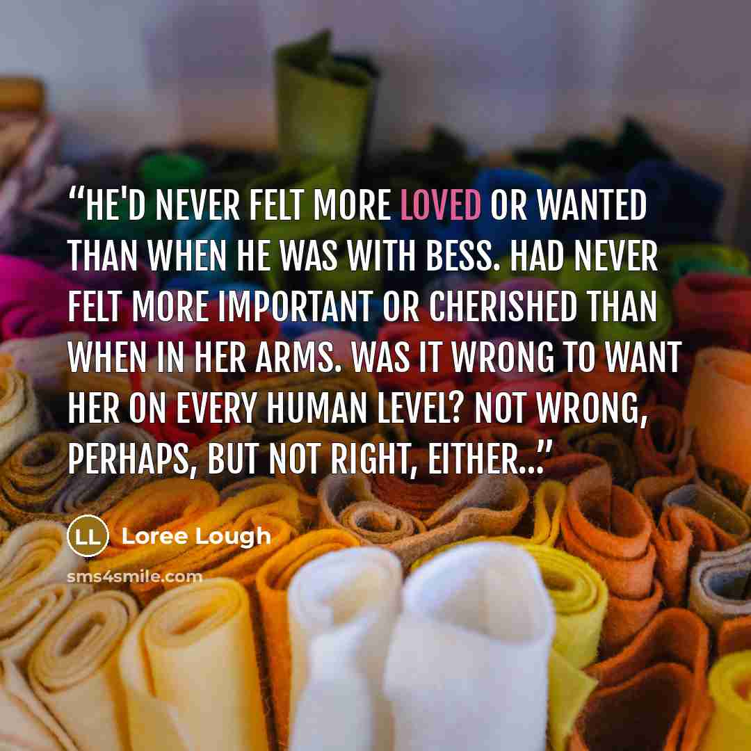 “He'd never felt more loved or wanted than when he was with Bess. Had never felt more important or cherished than when in her arms. Was it wrong to want her on every human level? Not wrong, perhaps, but not right, either…” quote by Loree Lough