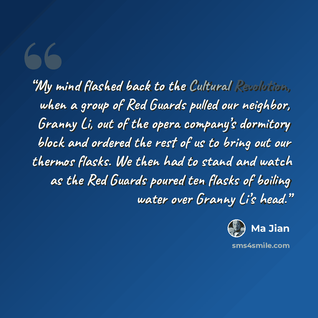 “My mind flashed back to the Cultural Revolution, when a group of Red Guards pulled our neighbor, Granny Li, out of the opera company’s dormitory block and ordered the rest of us to bring out our thermos flasks. We then had to stand and watch as the Red Guards poured ten flasks of boiling water…” quote by Ma Jian