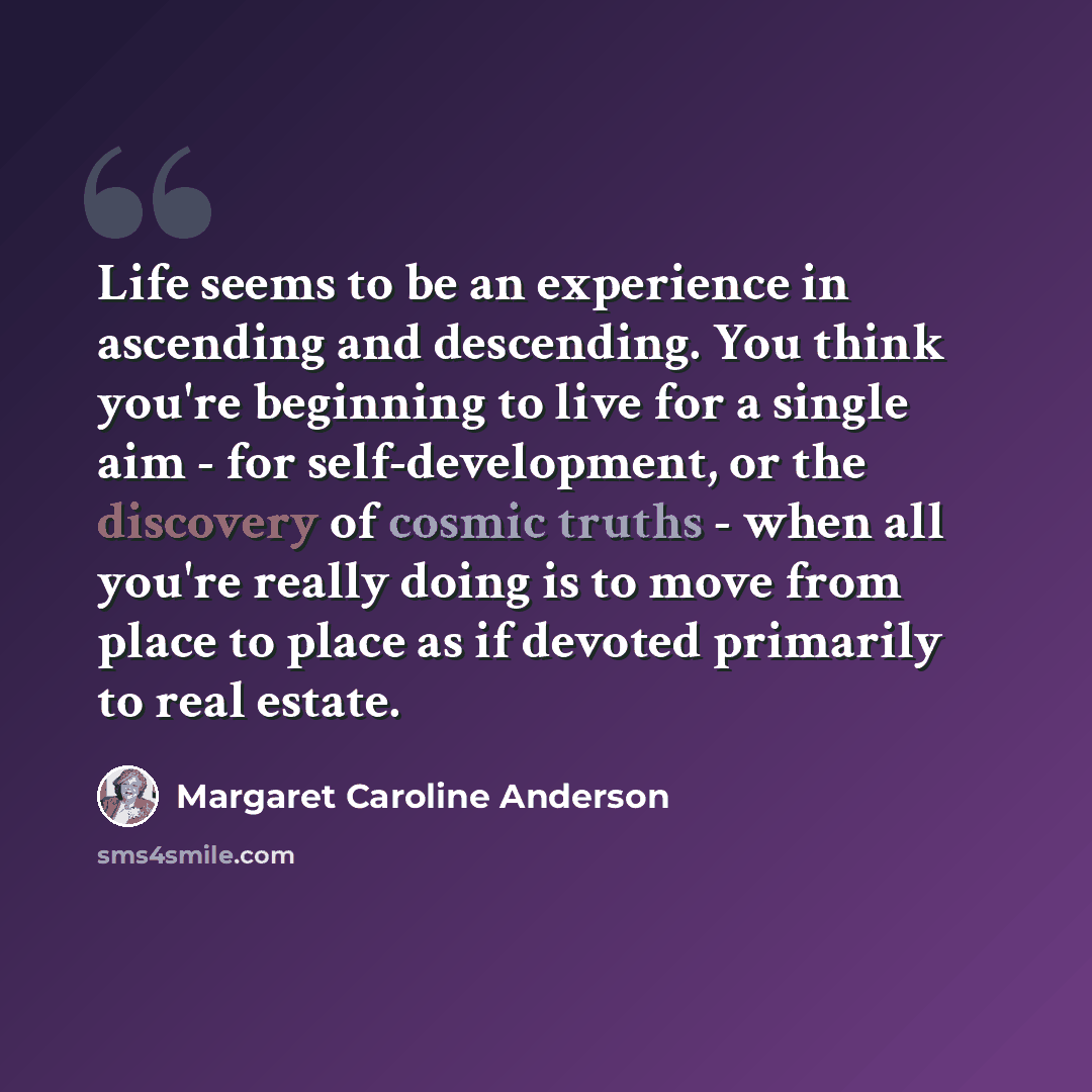 “Life seems to be an experience in ascending and descending. You think you're beginning to live for a single aim - for self-development, or the discovery of cosmic truths - when all you're really doing is to move from place to place as if devoted primarily to real estate.” quote by Margaret Caroline Anderson