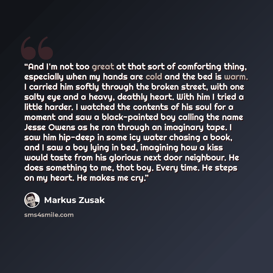 “And I'm not too great at that sort of comforting thing, especially when my hands are cold and the bed is warm. I carried him softly through the broken street, with one salty eye and a heavy, deathly heart. With him I tried a little harder. I watched the contents of his soul for a moment and saw a…” quote by Markus Zusak