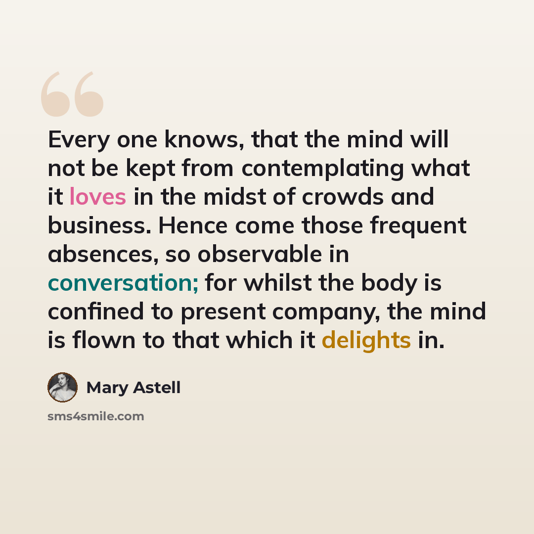 “Every one knows, that the mind will not be kept from contemplating what it loves in the midst of crowds and business. Hence come those frequent absences, so observable in conversation; for whilst the body is confined to present company, the mind is flown to that which it delights in.” quote by Mary Astell