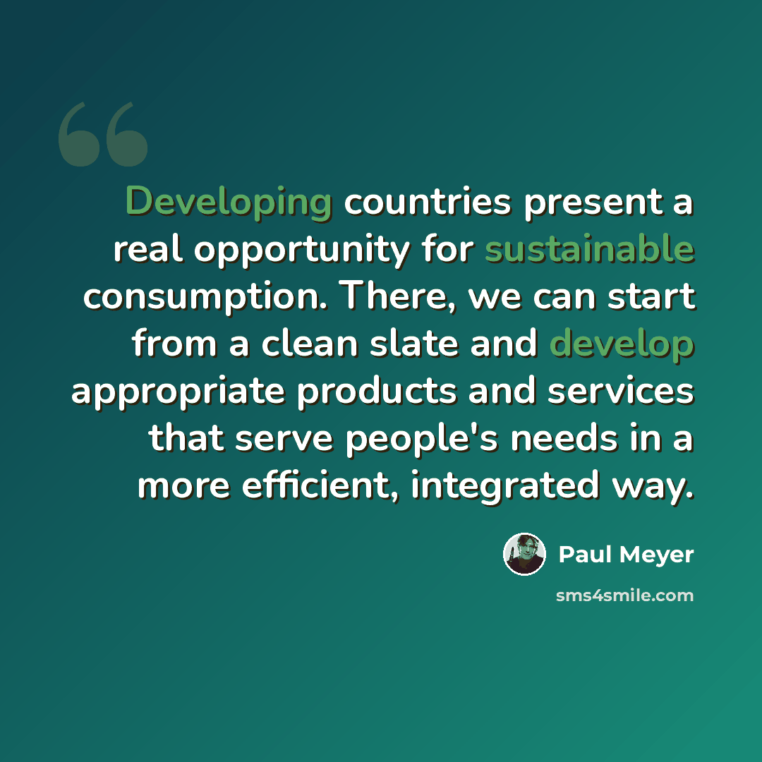 “Developing countries present a real opportunity for sustainable consumption. There, we can start from a clean slate and develop appropriate products and services that serve people's needs in a more efficient, integrated way.” quote by Paul Meyer