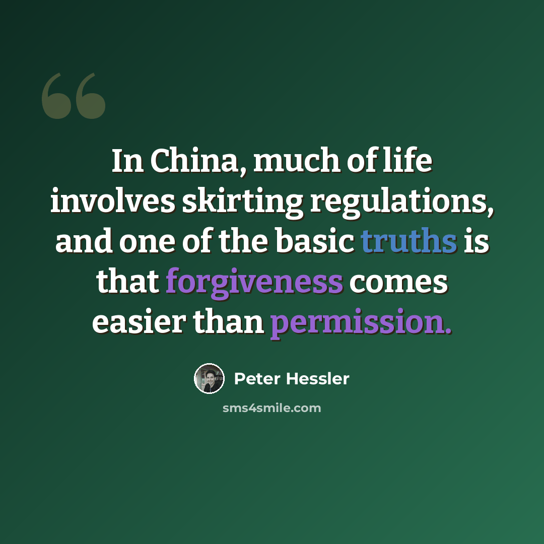 “In China, much of life involves skirting regulations, and one of the basic truths is that forgiveness comes easier than permission.” quote by Peter Hessler
