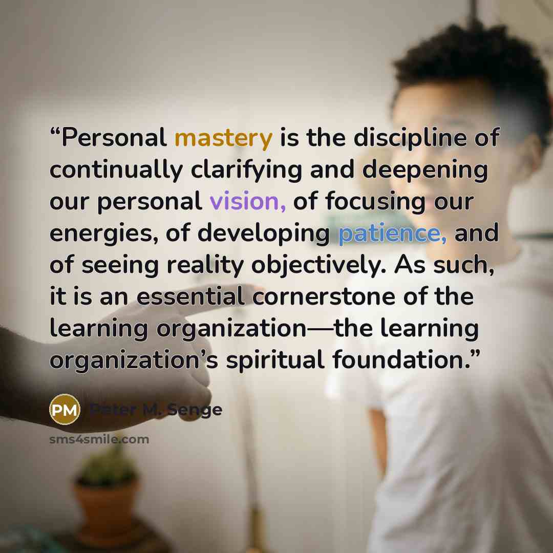 “Personal mastery is the discipline of continually clarifying and deepening our personal vision, of focusing our energies, of developing patience, and of seeing reality objectively. As such, it is an essential cornerstone of the learning organization—the learning organization’s spiritual foundation.” quote by Peter M. Senge