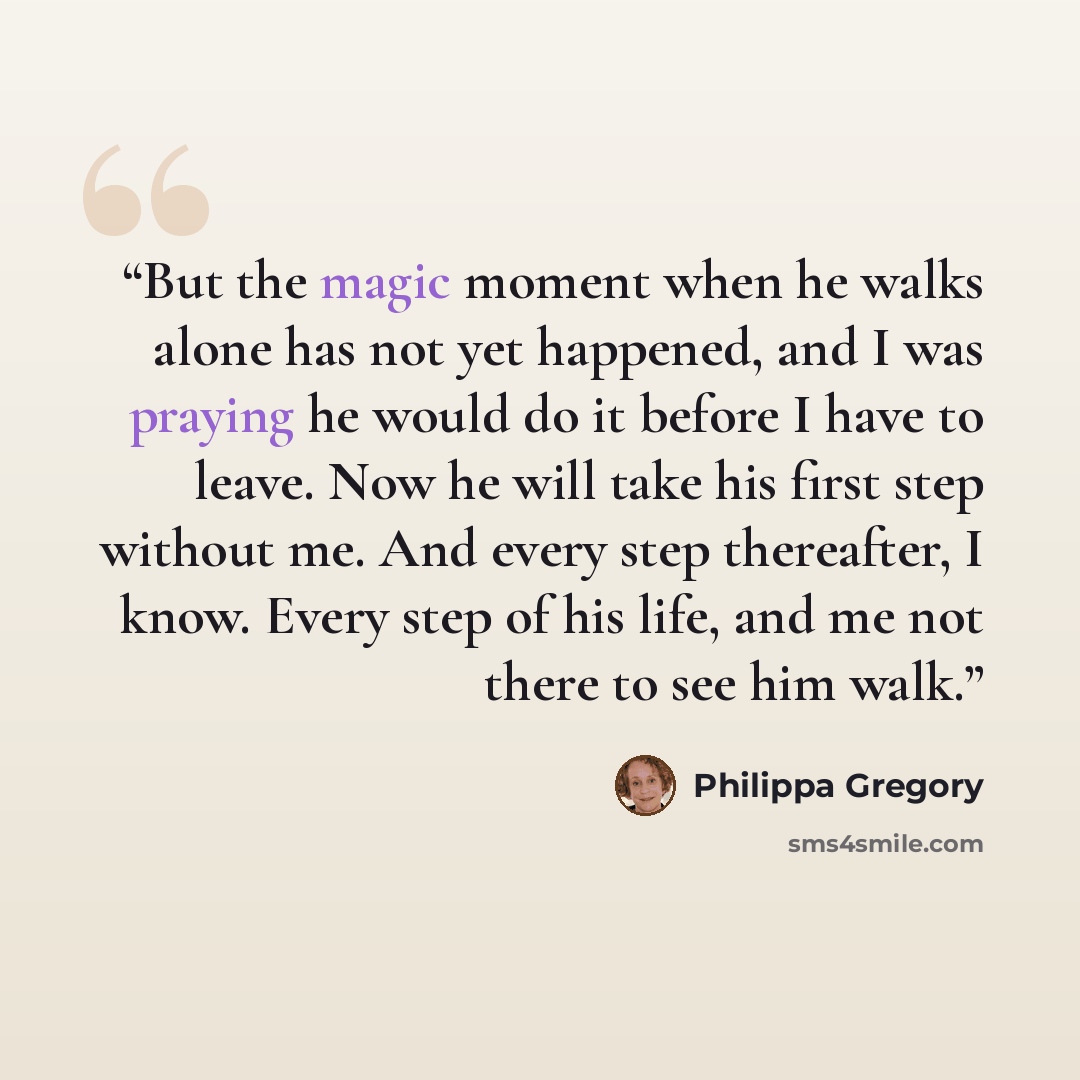“But the magic moment when he walks alone has not yet happened, and I was praying he would do it before I have to leave. Now he will take his first step without me. And every step thereafter, I know. Every step of his life, and me not there to see him walk.” quote by Philippa Gregory