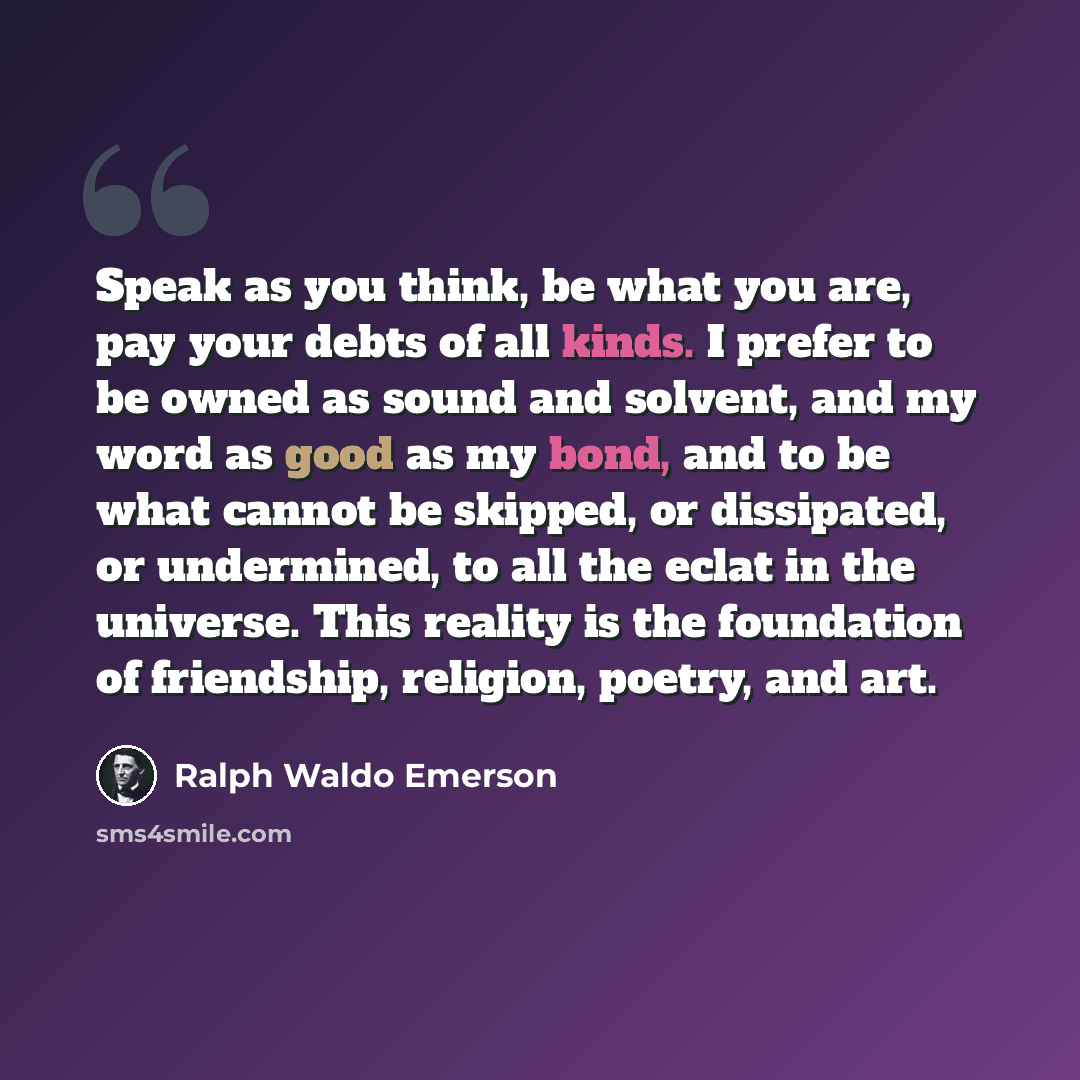 “Speak as you think, be what you are, pay your debts of all kinds. I prefer to be owned as sound and solvent, and my word as good as my bond, and to be what cannot be skipped, or dissipated, or undermined, to all the eclat in the universe. This reality is the foundation of friendship, religion…” quote by Ralph Waldo Emerson