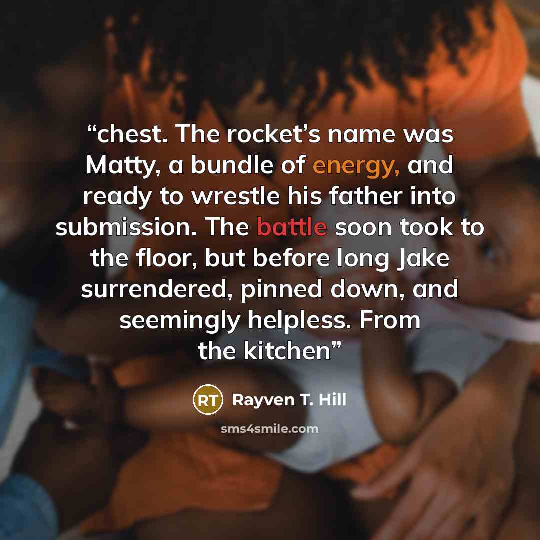 “chest. The rocket’s name was Matty, a bundle of energy, and ready to wrestle his father into submission. The battle soon took to the floor, but before long Jake surrendered, pinned down, and seemingly helpless. From the kitchen” quote by Rayven T. Hill