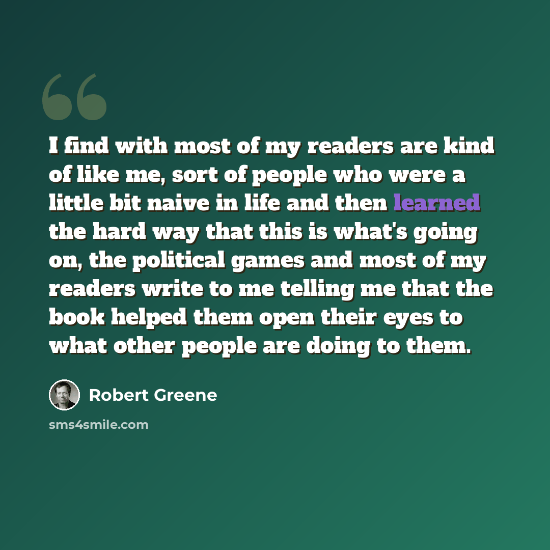 “I find with most of my readers are kind of like me, sort of people who were a little bit naive in life and then learned the hard way that this is what's going on, the political games and most of my readers write to me telling me that the book helped them open their eyes to what other people are…” quote by Robert Greene