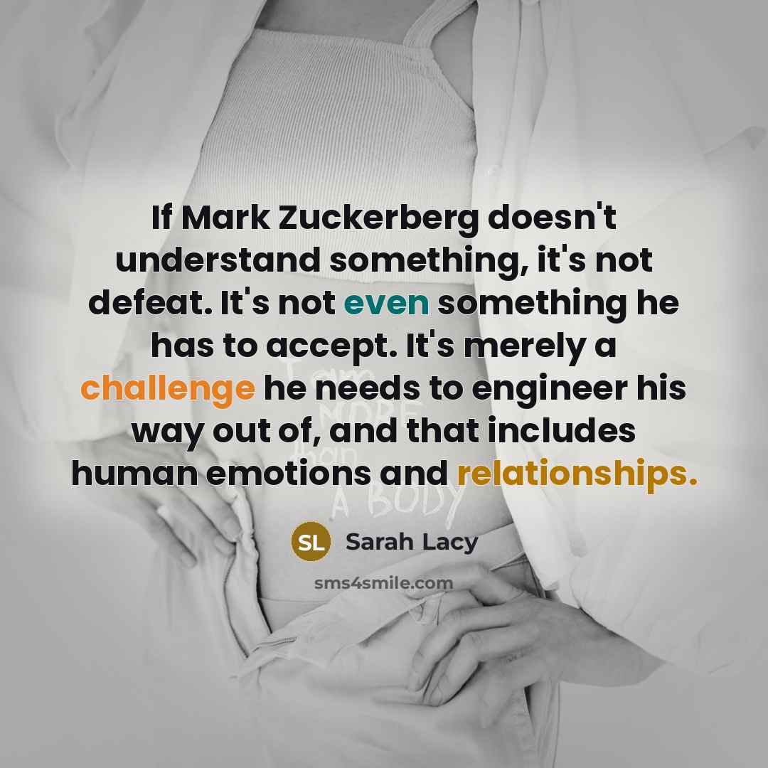 “If Mark Zuckerberg doesn't understand something, it's not defeat. It's not even something he has to accept. It's merely a challenge he needs to engineer his way out of, and that includes human emotions and relationships.” quote by Sarah Lacy
