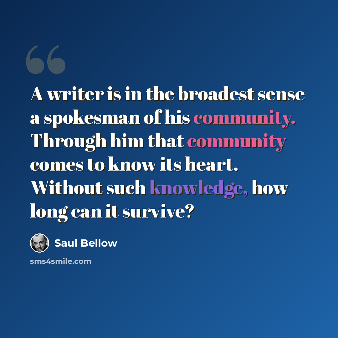 “A writer is in the broadest sense a spokesman of his community. Through him that community comes to know its heart. Without such knowledge, how long can it survive?” quote by Saul Bellow