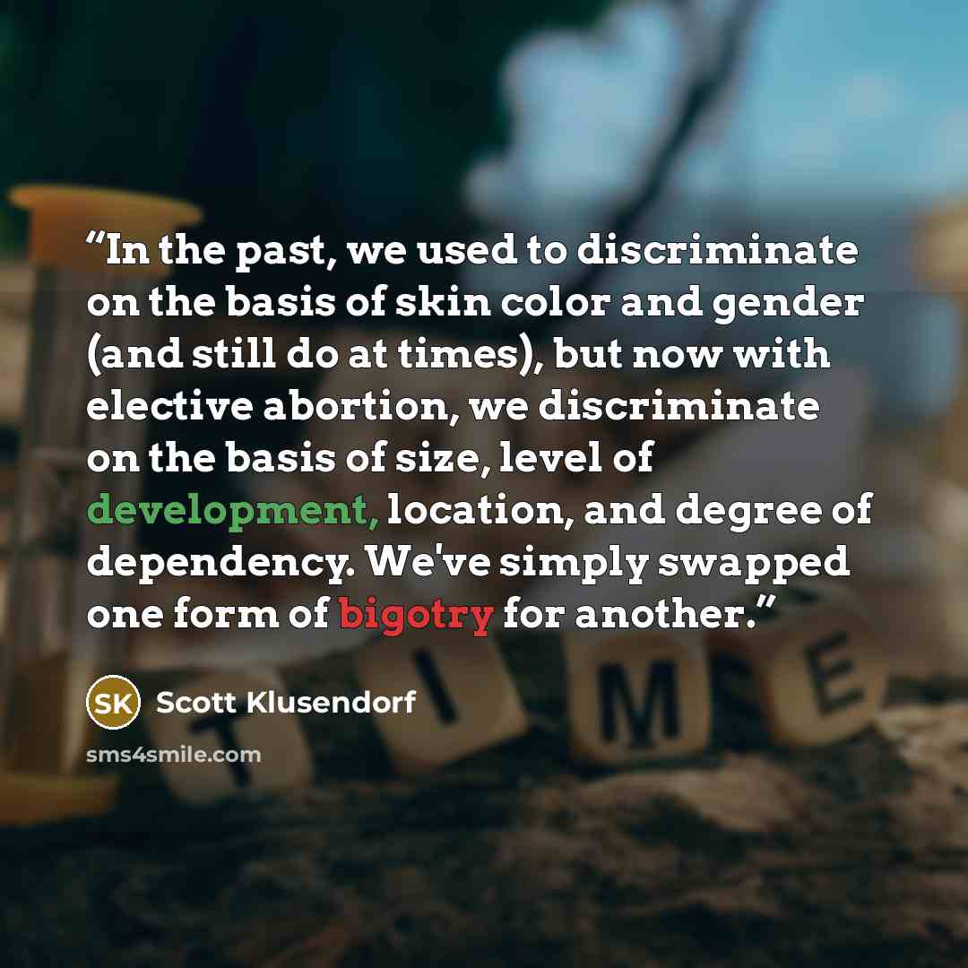 “In the past, we used to discriminate on the basis of skin color and gender (and still do at times), but now with elective abortion, we discriminate on the basis of size, level of development, location, and degree of dependency. We've simply swapped one form of bigotry for another.” quote by Scott Klusendorf