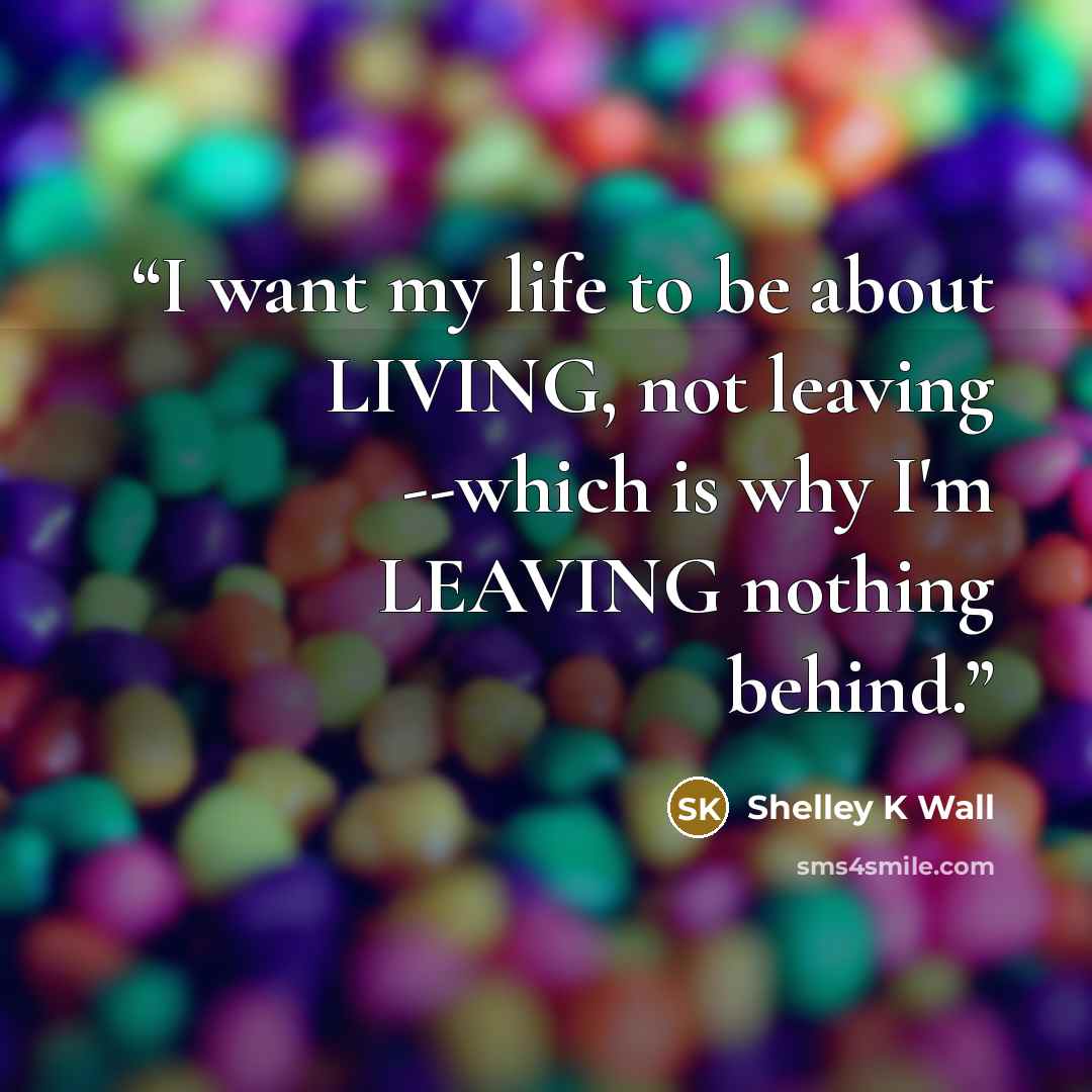 “I want my life to be about LIVING, not leaving --which is why I'm LEAVING nothing behind.” quote by Shelley K Wall