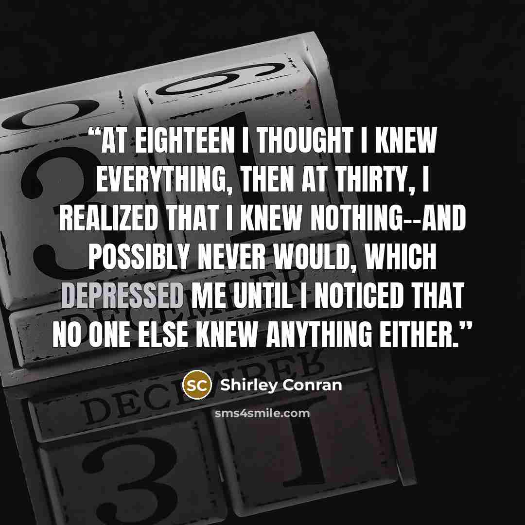 “At eighteen I thought I knew everything, then at thirty, I realized that I knew nothing--and possibly never would, which depressed me until I noticed that no one else knew anything either.” quote by Shirley Conran