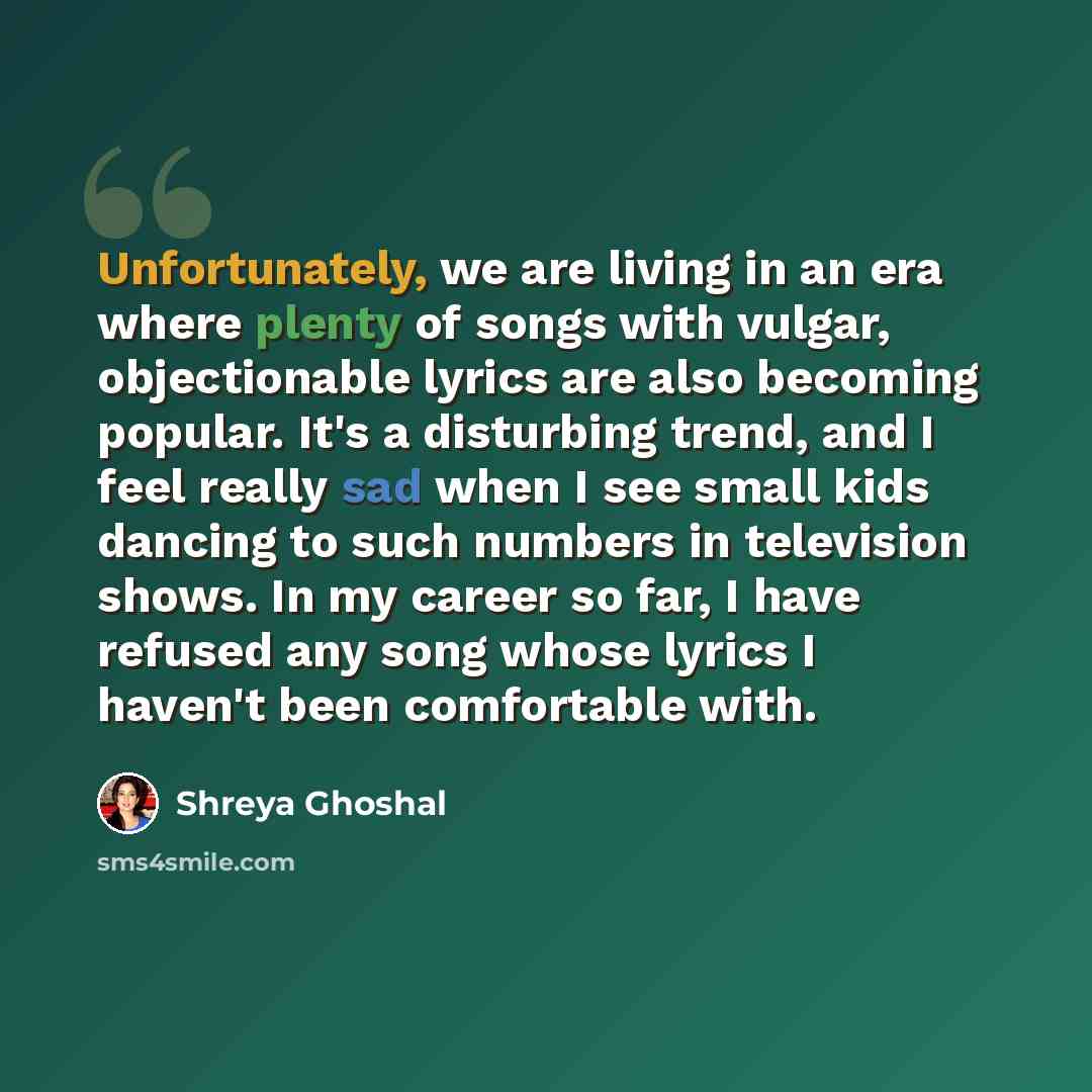 “Unfortunately, we are living in an era where plenty of songs with vulgar, objectionable lyrics are also becoming popular. It's a disturbing trend, and I feel really sad when I see small kids dancing to such numbers in television shows. In my career so far, I have refused any song whose lyrics I…” quote by Shreya Ghoshal
