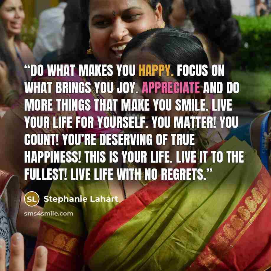 “Do what makes YOU happy. Focus on what brings YOU joy. Appreciate and do more things that make YOU smile. Live your life for yourself. You matter! You count! You’re deserving of true happiness! This is YOUR life. Live it to the fullest! Live life with no regrets.” quote by Stephanie Lahart