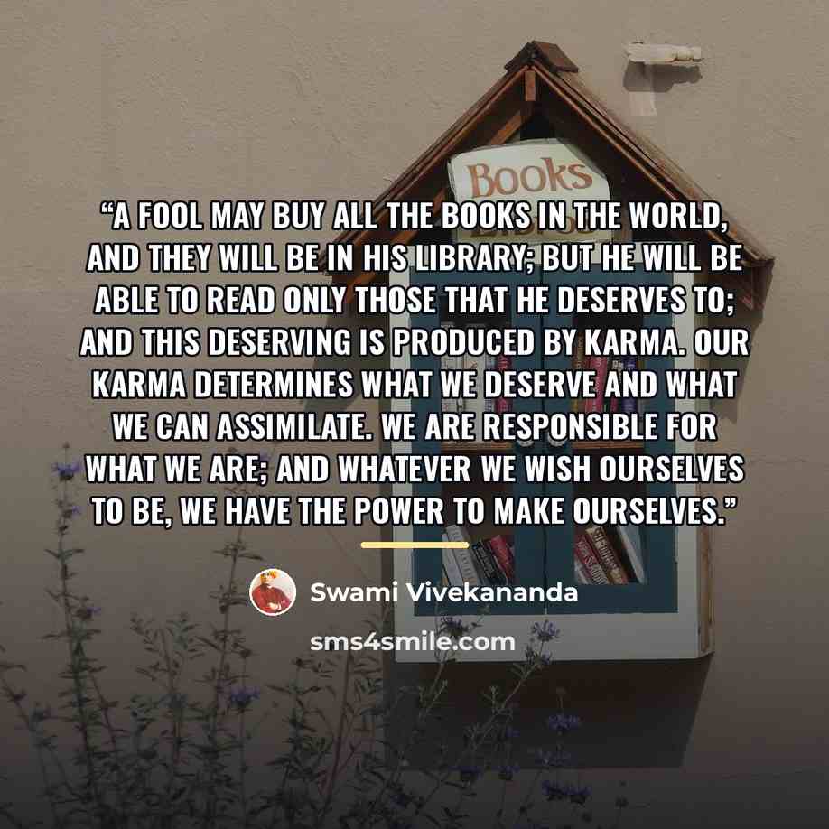 “A fool may buy all the books in the world, and they will be in his library; but he will be able to read only those that he deserves to; and this deserving is produced by Karma. Our Karma determines what we deserve and what we can assimilate. We are responsible for what we are; and whatever we wish…” quote by Swami Vivekananda
