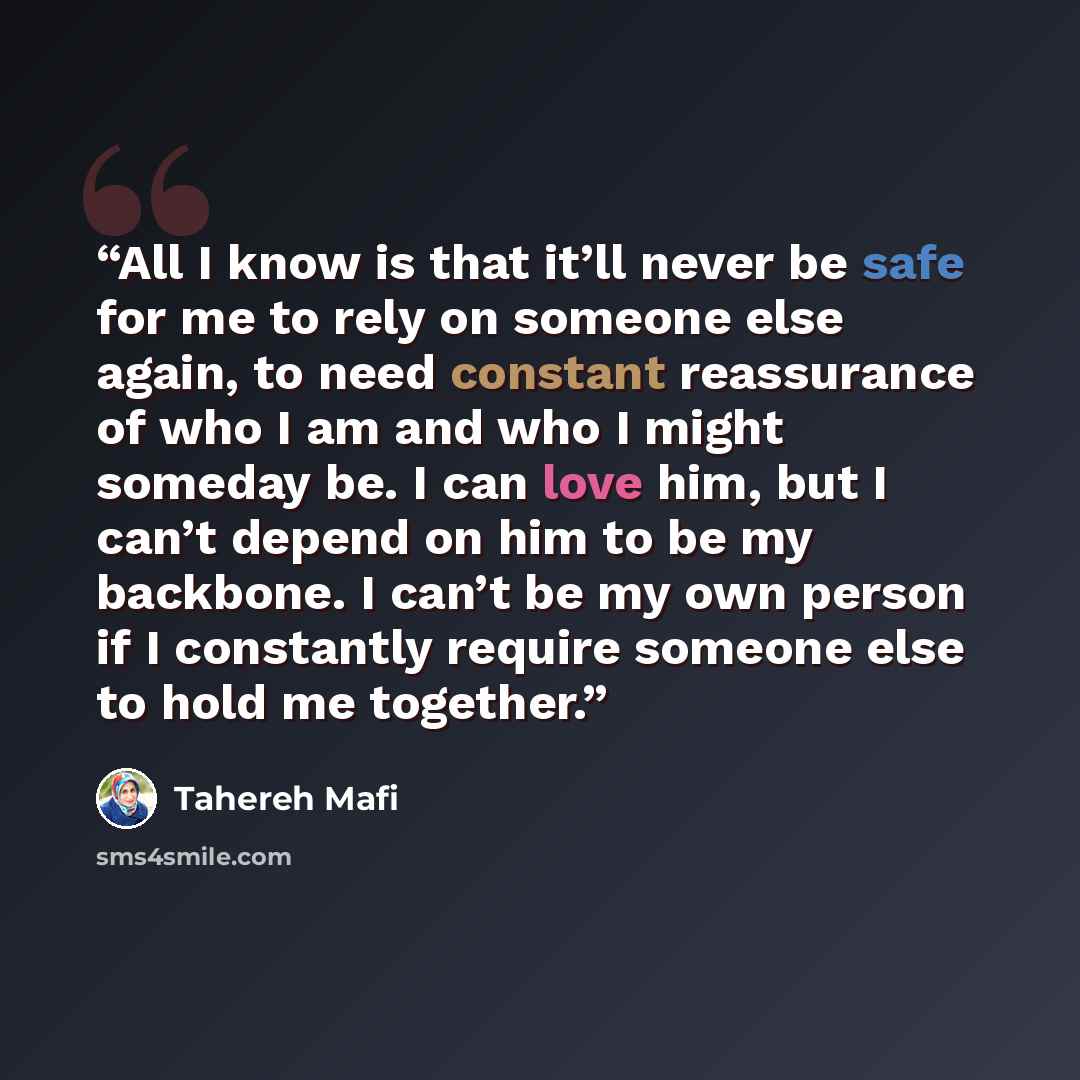 “All I know is that it’ll never be safe for me to rely on someone else again, to need constant reassurance of who I am and who I might someday be. I can love him, but I can’t depend on him to be my backbone. I can’t be my own person if I constantly require someone else to hold me together.” quote by Tahereh Mafi