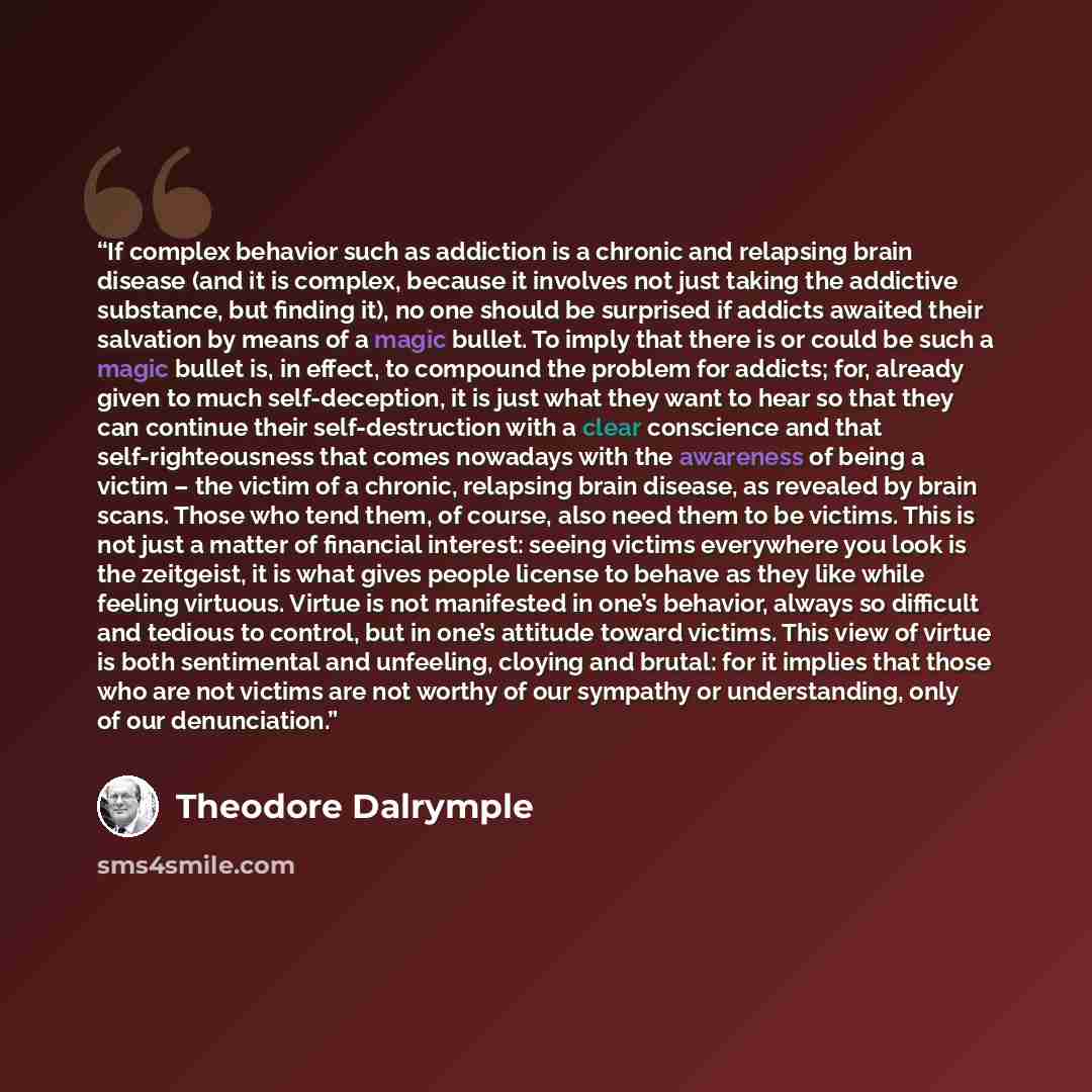 “If complex behavior such as addiction is a chronic and relapsing brain disease (and it is complex, because it involves not just taking the addictive substance, but finding it), no one should be surprised if addicts awaited their salvation by means of a magic bullet. To imply that there is or could…” quote by Theodore Dalrymple