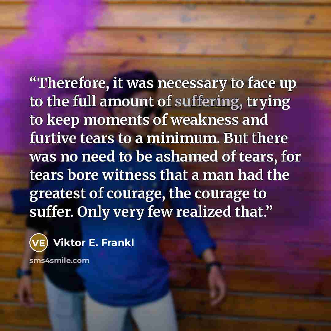 “Therefore, it was necessary to face up to the full amount of suffering, trying to keep moments of weakness and furtive tears to a minimum. But there was no need to be ashamed of tears, for tears bore witness that a man had the greatest of courage, the courage to suffer. Only very few realized that.” quote by Viktor E. Frankl
