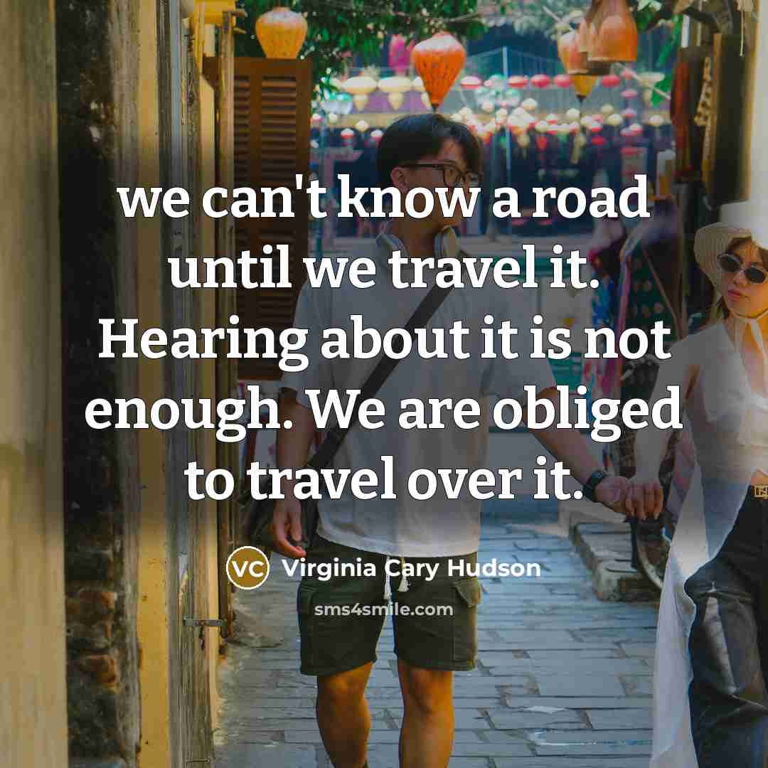 “we can't know a road until we travel it. Hearing about it is not enough. We are obliged to travel over it.” quote by Virginia Cary Hudson